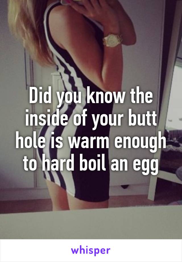 Did you know the inside of your butt hole is warm enough to hard boil an egg