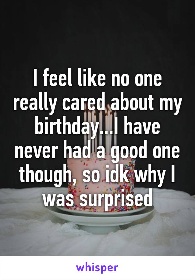 I feel like no one really cared about my birthday...I have never had a good one though, so idk why I was surprised