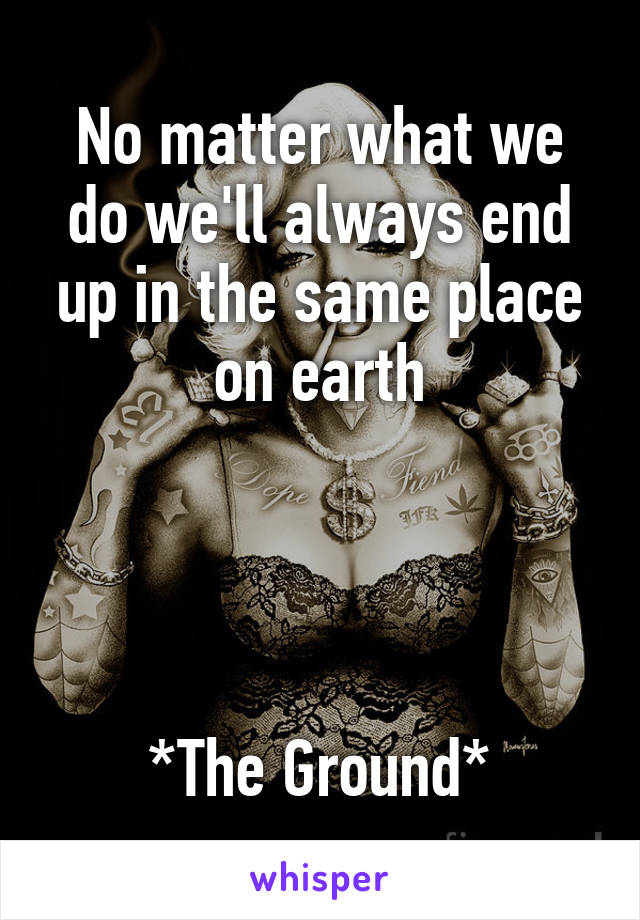 No matter what we do we'll always end up in the same place on earth




*The Ground*