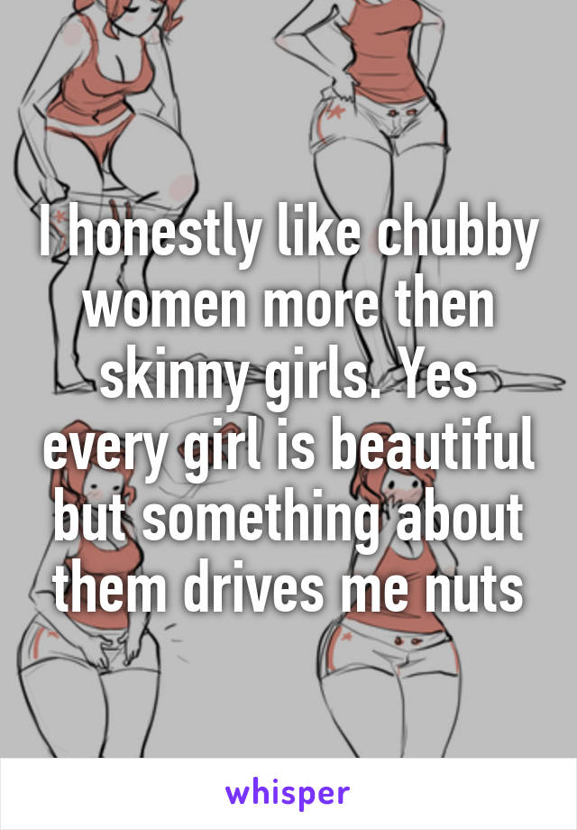 I honestly like chubby women more then skinny girls. Yes every girl is beautiful but something about them drives me nuts