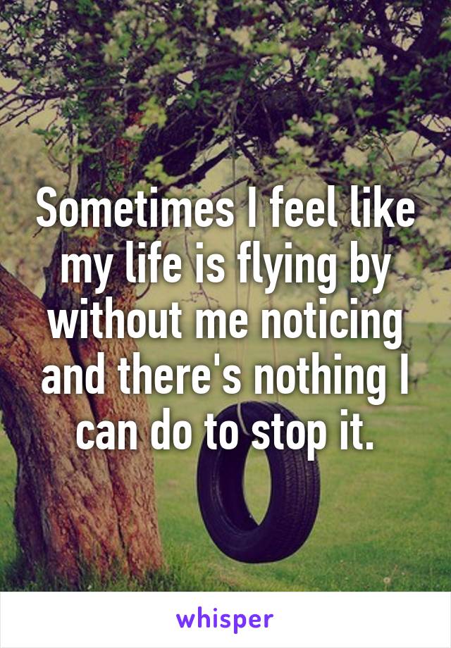 Sometimes I feel like my life is flying by without me noticing and there's nothing I can do to stop it.