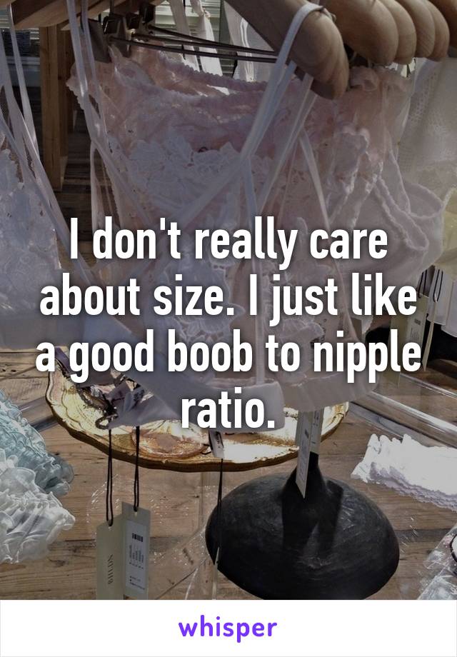 I don't really care about size. I just like a good boob to nipple ratio.