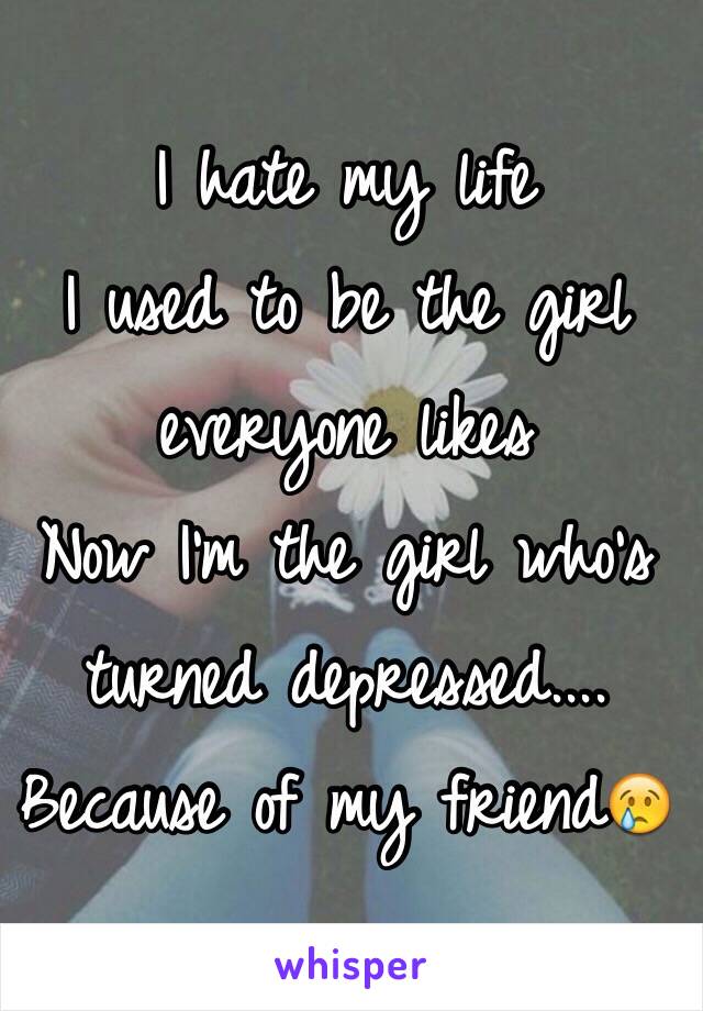 I hate my life 
I used to be the girl everyone likes
Now I'm the girl who's turned depressed....
Because of my friend😢