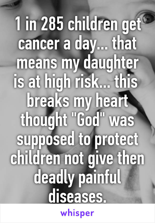 1 in 285 children get cancer a day... that means my daughter is at high risk... this  breaks my heart thought "God" was supposed to protect children not give then deadly painful diseases.