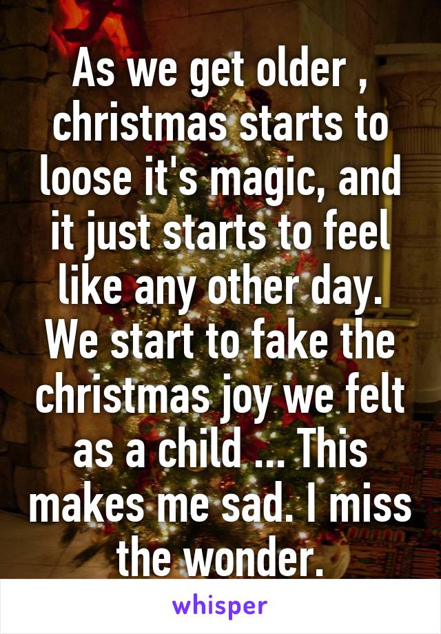 As we get older , christmas starts to loose it's magic, and it just starts to feel like any other day. We start to fake the christmas joy we felt as a child ... This makes me sad. I miss the wonder.