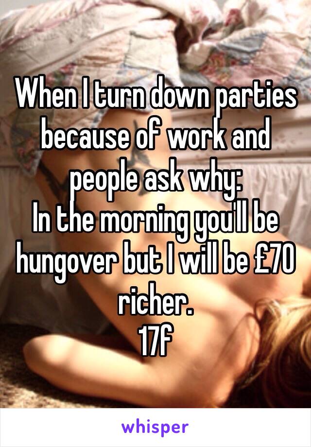 When I turn down parties because of work and people ask why:
In the morning you'll be hungover but I will be £70 richer. 
17f