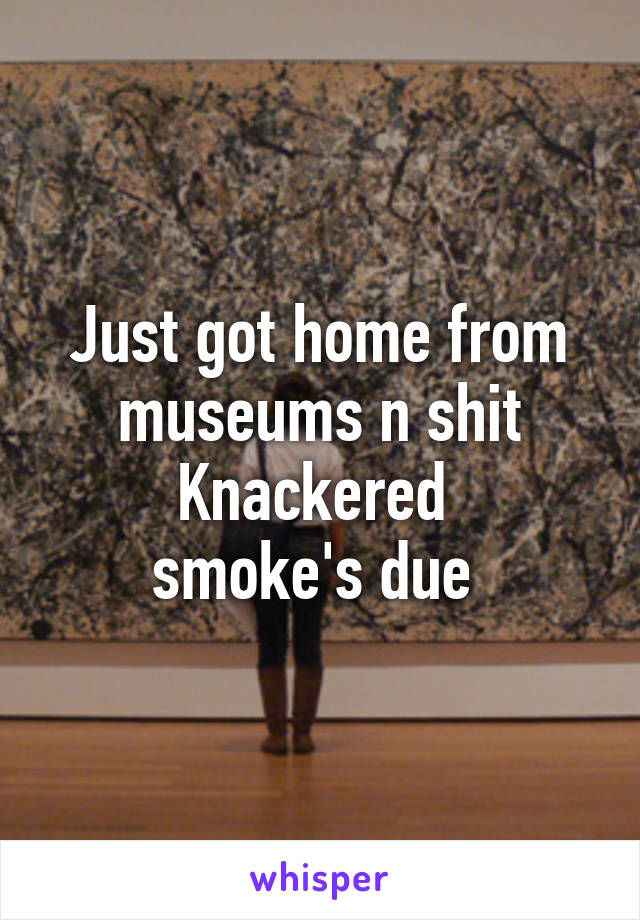 Just got home from museums n shit
Knackered 
smoke's due 