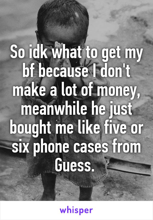 So idk what to get my bf because I don't make a lot of money, meanwhile he just bought me like five or six phone cases from Guess. 