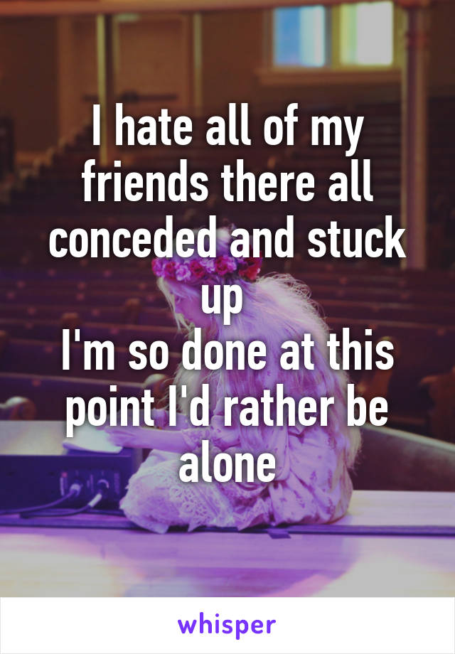 I hate all of my friends there all conceded and stuck up 
I'm so done at this point I'd rather be alone
