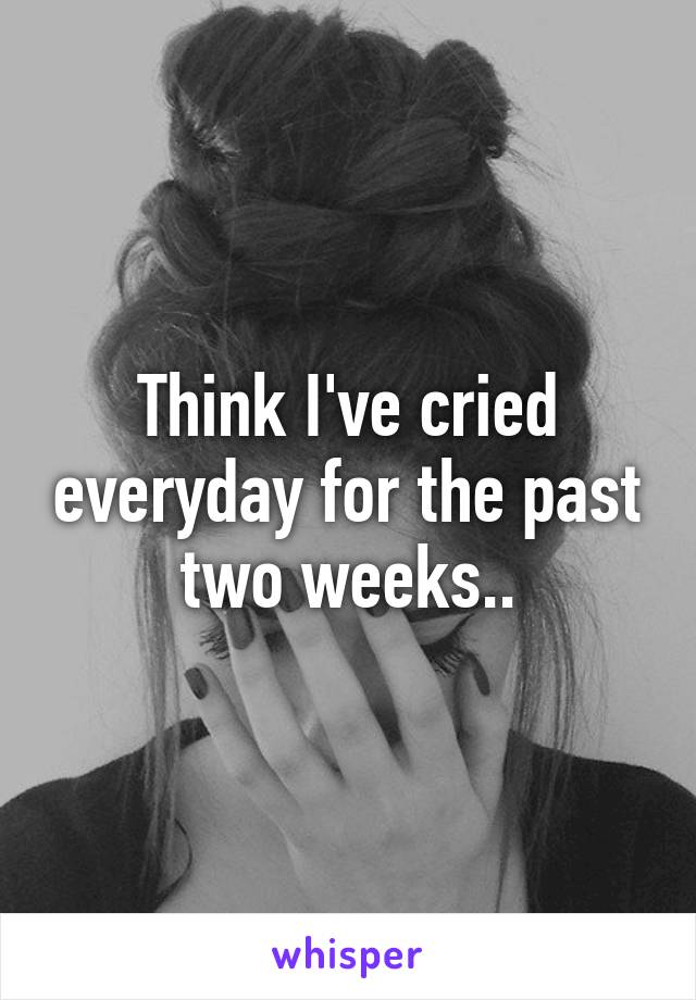 Think I've cried everyday for the past two weeks..