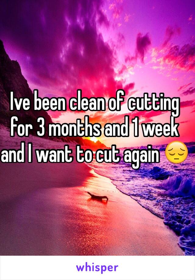 Ive been clean of cutting for 3 months and 1 week and I want to cut again 😔