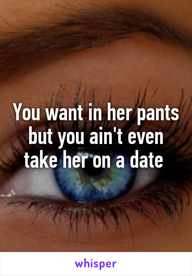 You want in her pants but you ain't even take her on a date 