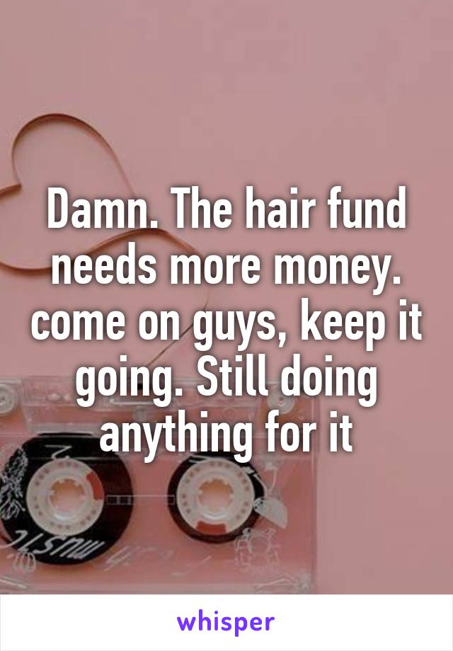 Damn. The hair fund needs more money. come on guys, keep it going. Still doing anything for it