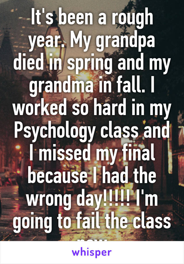 It's been a rough year. My grandpa died in spring and my grandma in fall. I worked so hard in my Psychology class and I missed my final because I had the wrong day!!!!! I'm going to fail the class now