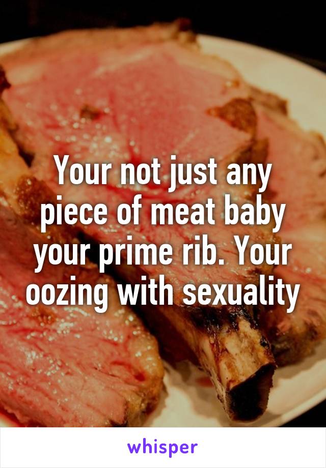 Your not just any piece of meat baby your prime rib. Your oozing with sexuality