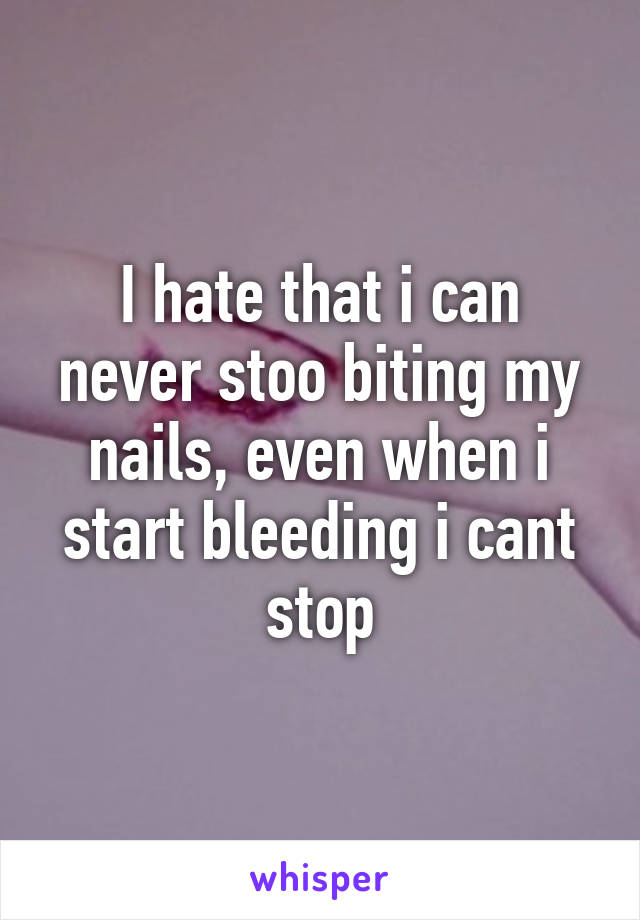 I hate that i can never stoo biting my nails, even when i start bleeding i cant stop