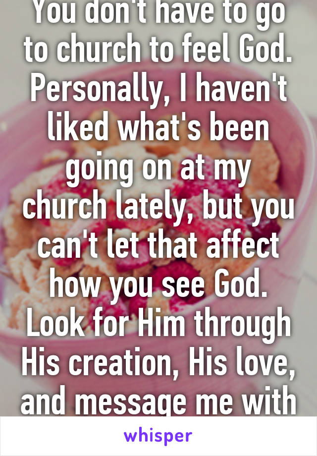 You don't have to go to church to feel God. Personally, I haven't liked what's been going on at my church lately, but you can't let that affect how you see God. Look for Him through His creation, His love, and message me with any ?'s