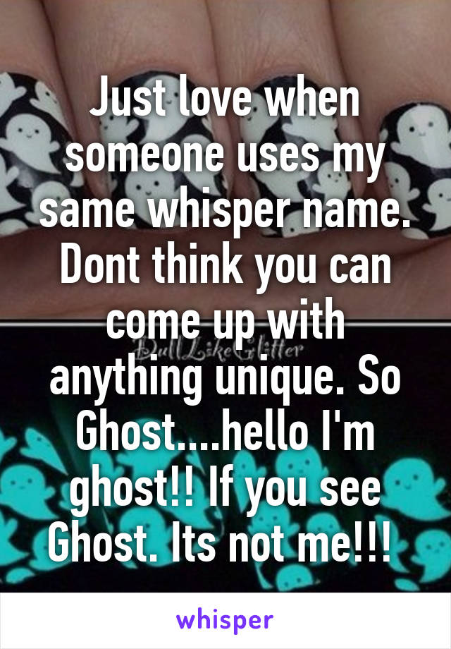 Just love when someone uses my same whisper name. Dont think you can come up with anything unique. So Ghost....hello I'm ghost!! If you see Ghost. Its not me!!! 