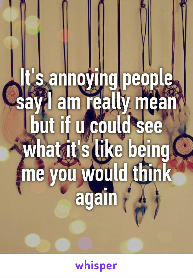 It's annoying people say I am really mean but if u could see what it's like being me you would think again