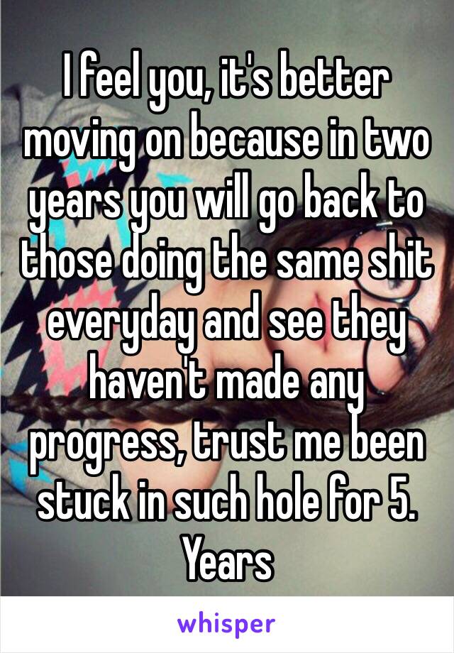 I feel you, it's better moving on because in two years you will go back to those doing the same shit everyday and see they haven't made any progress, trust me been stuck in such hole for 5. Years