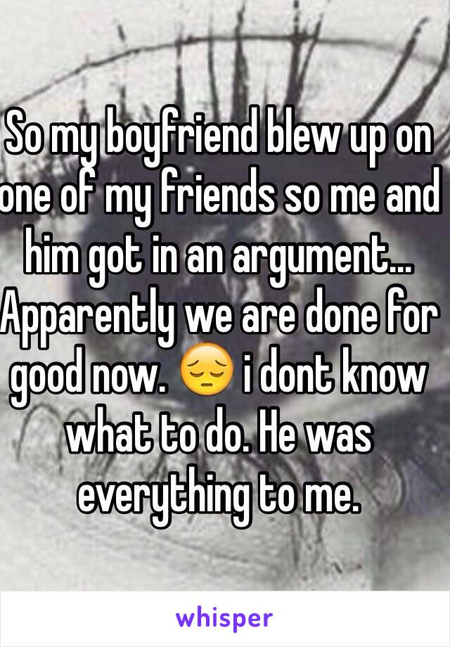 So my boyfriend blew up on one of my friends so me and him got in an argument... Apparently we are done for good now. 😔 i dont know what to do. He was everything to me.