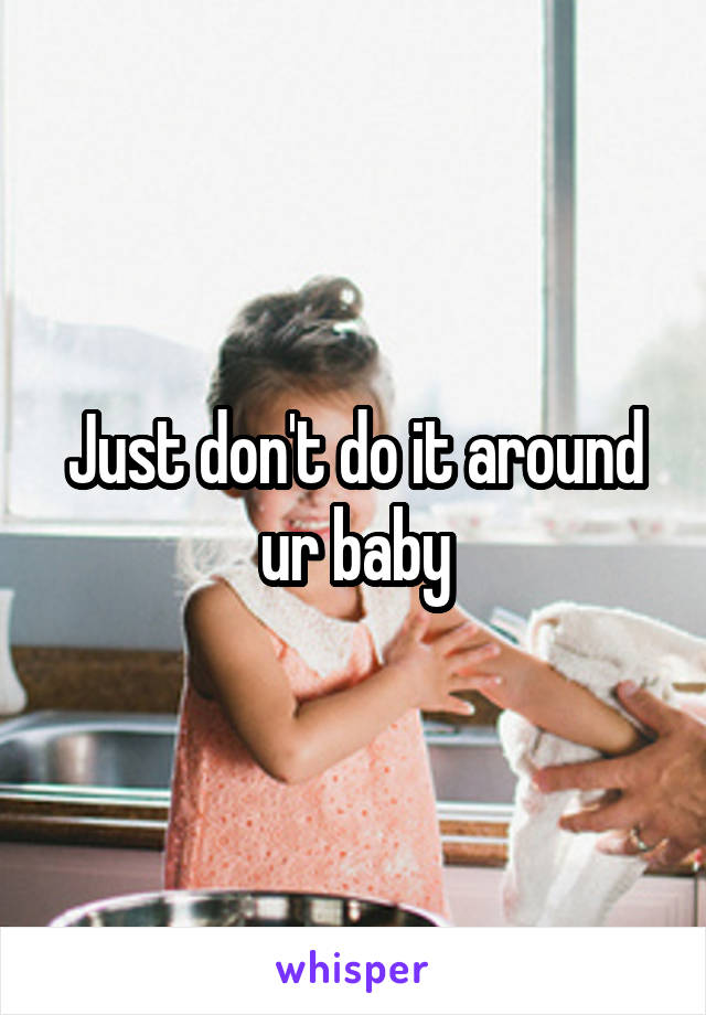 Just don't do it around ur baby