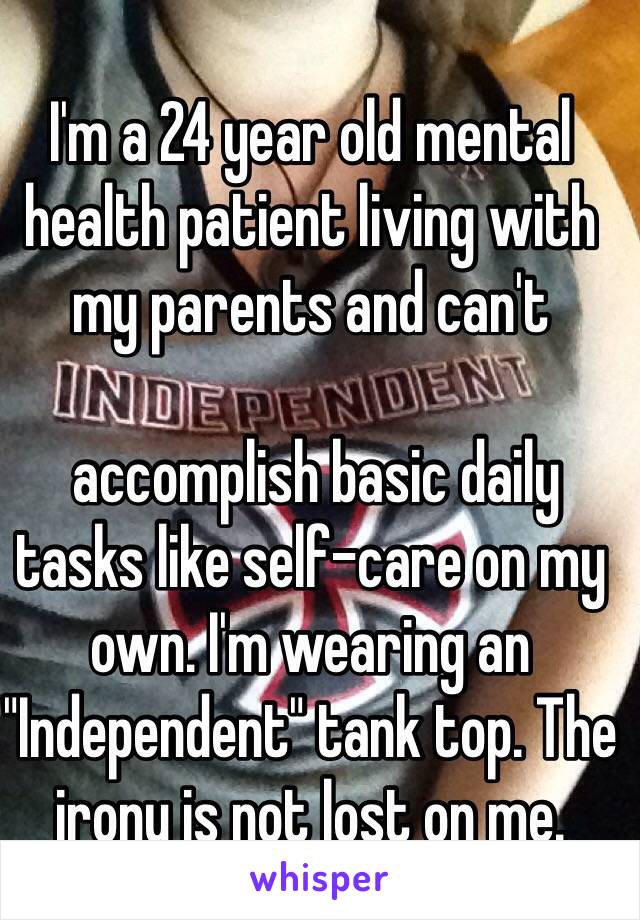 I'm a 24 year old mental health patient living with my parents and can't

 accomplish basic daily tasks like self-care on my own. I'm wearing an "Independent" tank top. The irony is not lost on me.