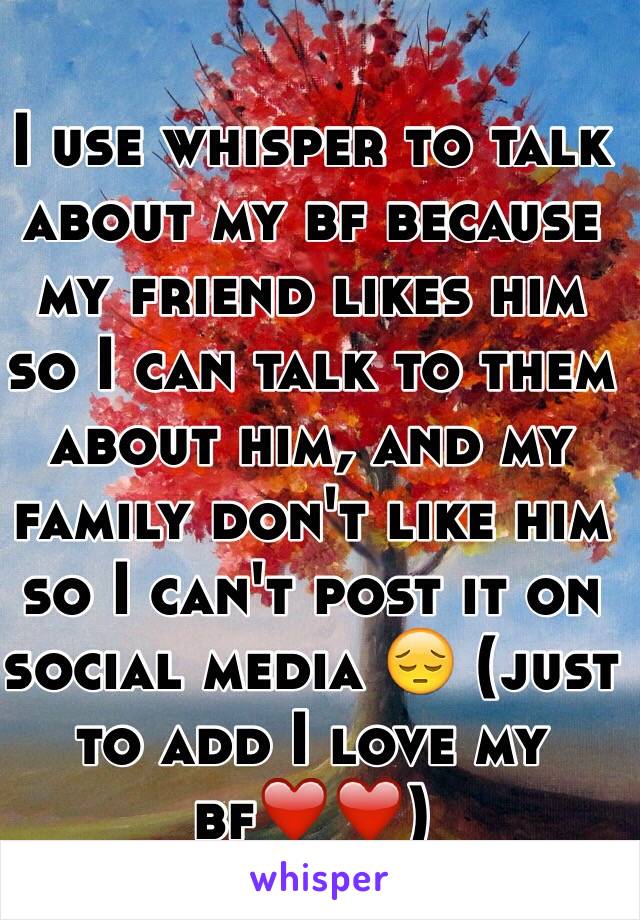 I use whisper to talk about my bf because my friend likes him so I can talk to them about him, and my family don't like him so I can't post it on social media 😔 (just to add I love my bf❤️❤️)