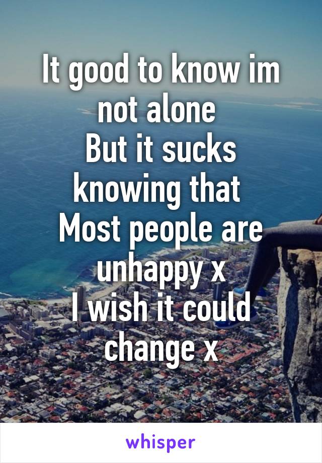 It good to know im not alone 
But it sucks knowing that 
Most people are unhappy x
I wish it could change x
