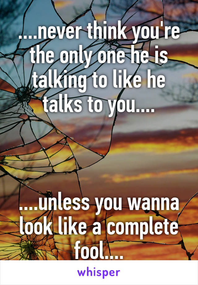 ....never think you're the only one he is talking to like he talks to you....



....unless you wanna look like a complete fool....