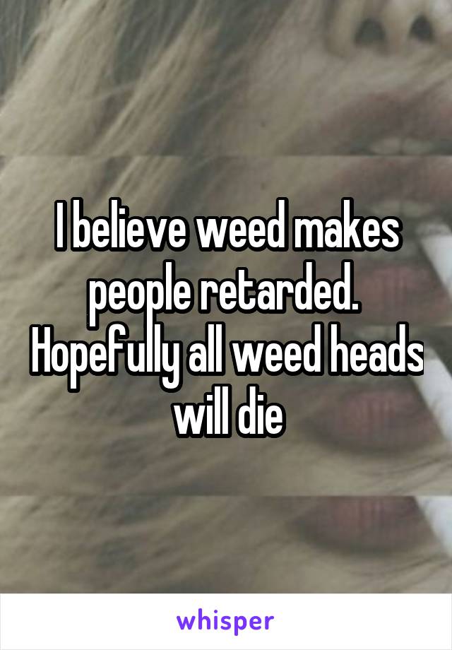 I believe weed makes people retarded.  Hopefully all weed heads will die