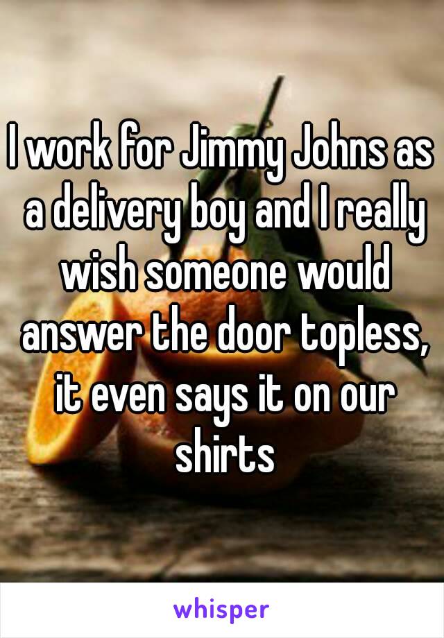 I work for Jimmy Johns as a delivery boy and I really wish someone would answer the door topless, it even says it on our shirts