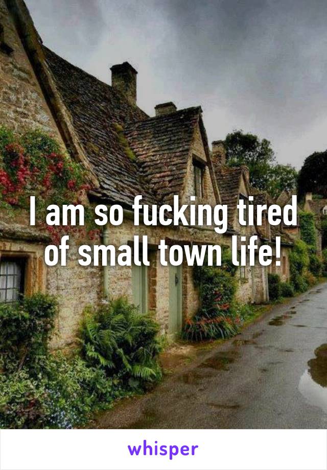 I am so fucking tired of small town life!