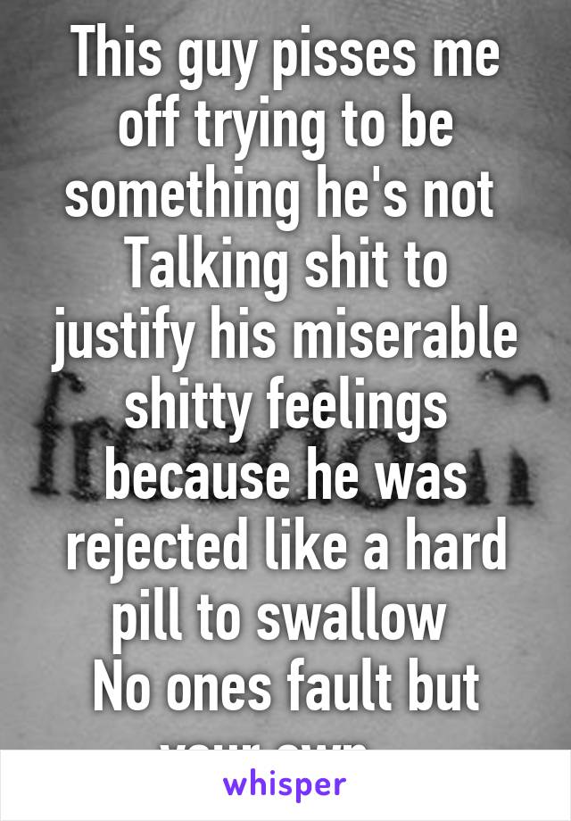 This guy pisses me off trying to be something he's not 
Talking shit to justify his miserable shitty feelings because he was rejected like a hard pill to swallow 
No ones fault but your own.. 