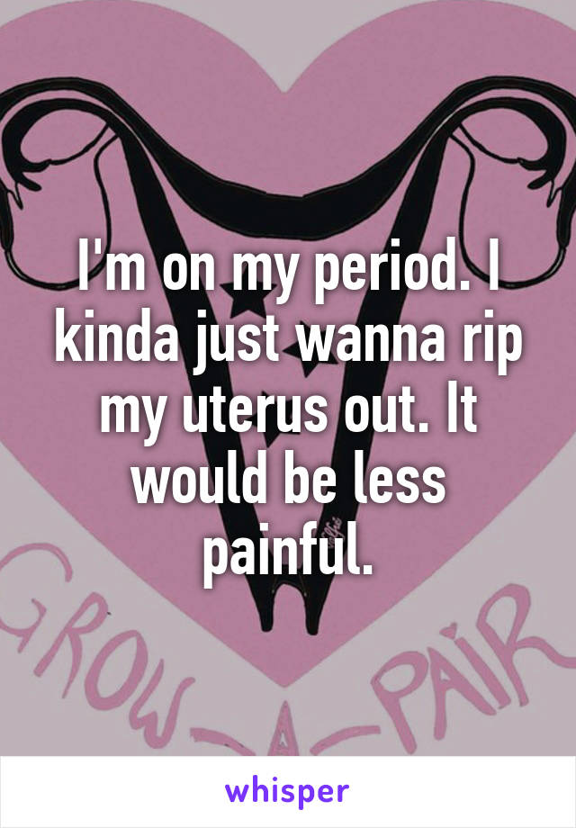 I'm on my period. I kinda just wanna rip my uterus out. It would be less painful.