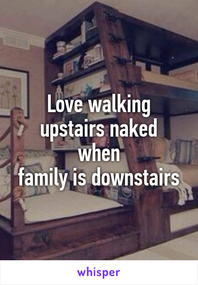 Love walking
upstairs naked when
family is downstairs