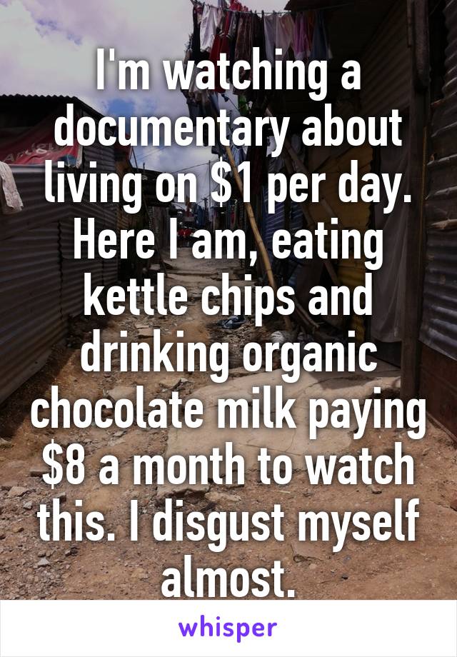 I'm watching a documentary about living on $1 per day. Here I am, eating kettle chips and drinking organic chocolate milk paying $8 a month to watch this. I disgust myself almost.