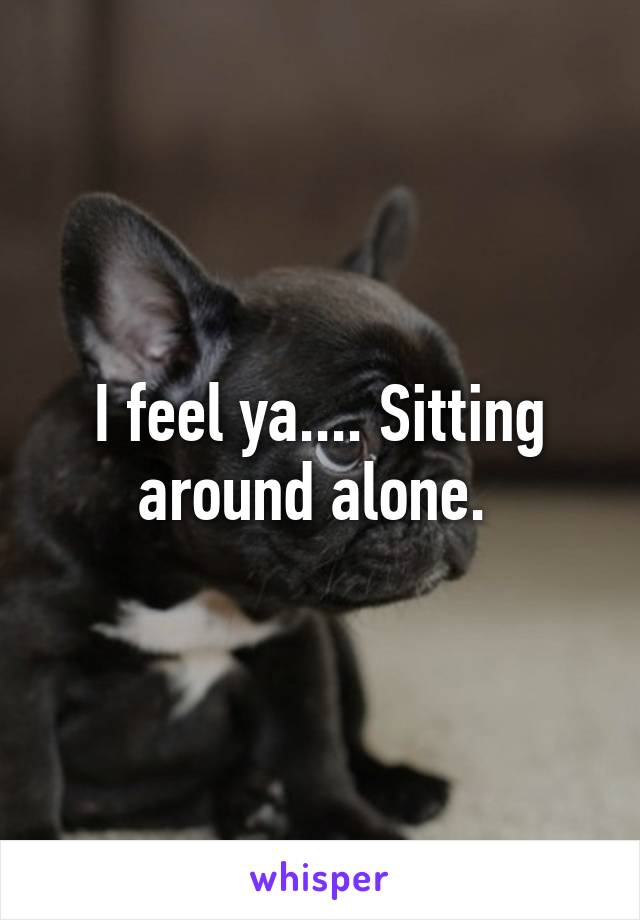 I feel ya.... Sitting around alone. 