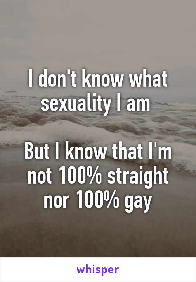 I don't know what sexuality I am 

But I know that I'm not 100% straight nor 100% gay