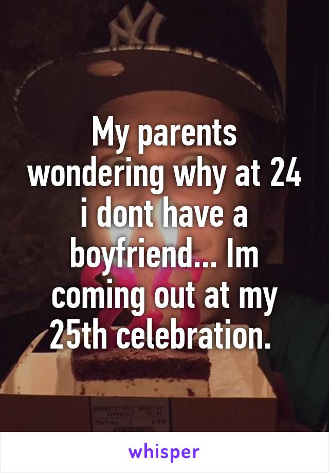 My parents wondering why at 24 i dont have a boyfriend... Im coming out at my 25th celebration. 