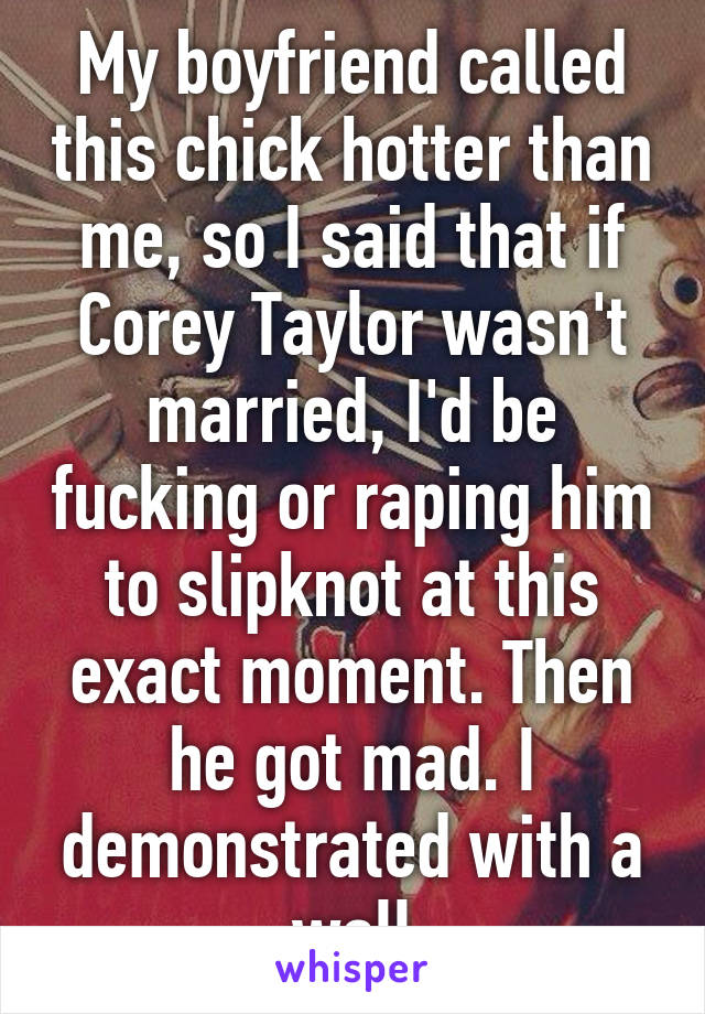 My boyfriend called this chick hotter than me, so I said that if Corey Taylor wasn't married, I'd be fucking or raping him to slipknot at this exact moment. Then he got mad. I demonstrated with a wall