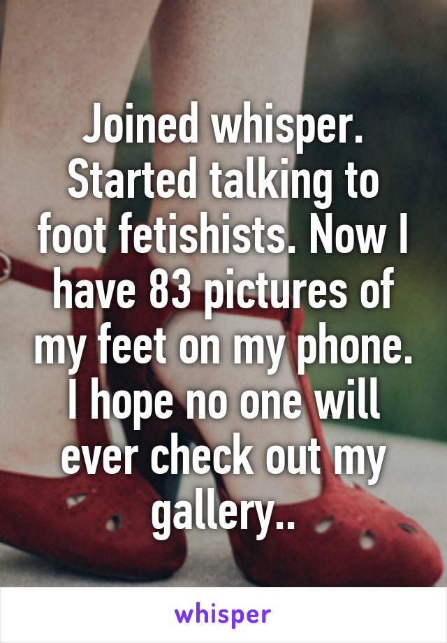 Joined whisper. Started talking to foot fetishists. Now I have 83 pictures of my feet on my phone. I hope no one will ever check out my gallery..