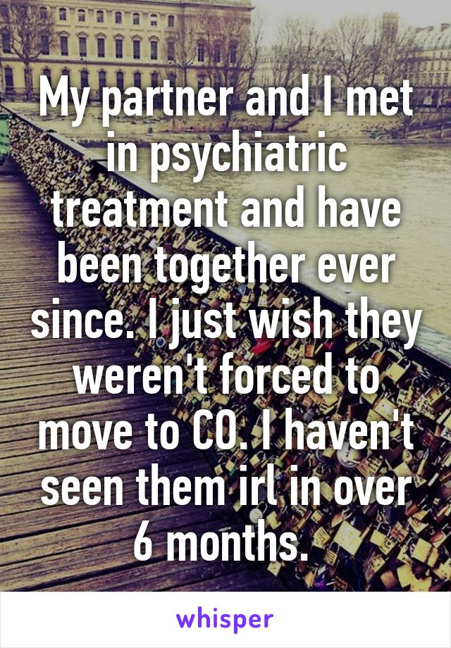 My partner and I met in psychiatric treatment and have been together ever since. I just wish they weren't forced to move to CO. I haven't seen them irl in over 6 months. 