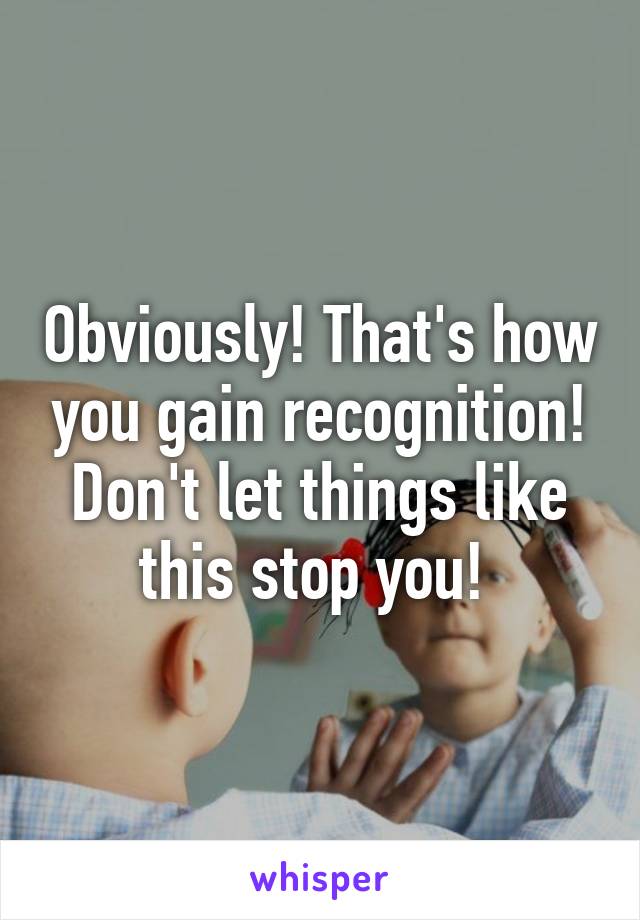 Obviously! That's how you gain recognition! Don't let things like this stop you! 