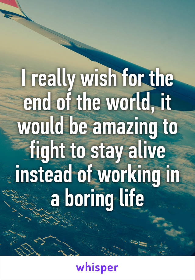 I really wish for the end of the world, it would be amazing to fight to stay alive instead of working in a boring life