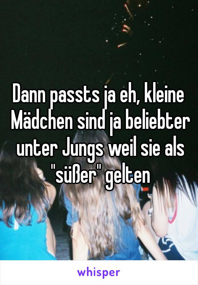 Dann passts ja eh, kleine Mädchen sind ja beliebter unter Jungs weil sie als "süßer" gelten