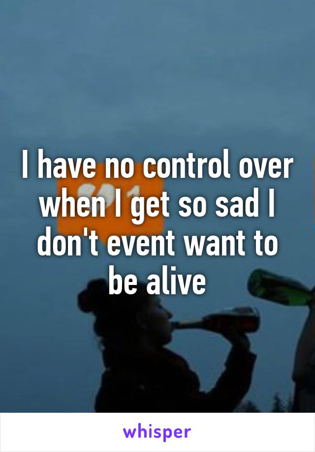 I have no control over when I get so sad I don't event want to be alive