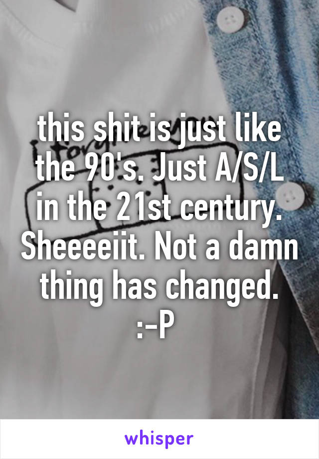 this shit is just like the 90's. Just A/S/L in the 21st century. Sheeeeiit. Not a damn thing has changed. :-P 