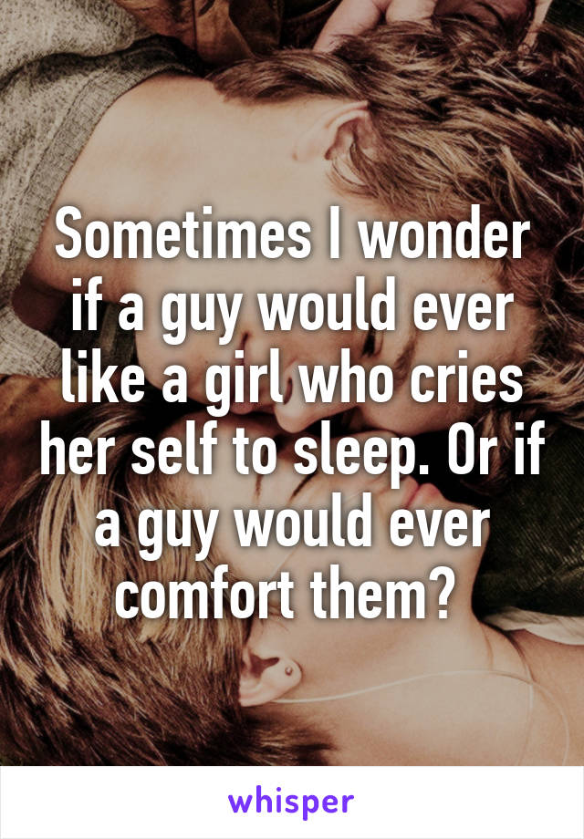 Sometimes I wonder if a guy would ever like a girl who cries her self to sleep. Or if a guy would ever comfort them? 