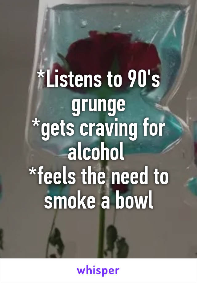 *Listens to 90's grunge
*gets craving for alcohol 
*feels the need to smoke a bowl